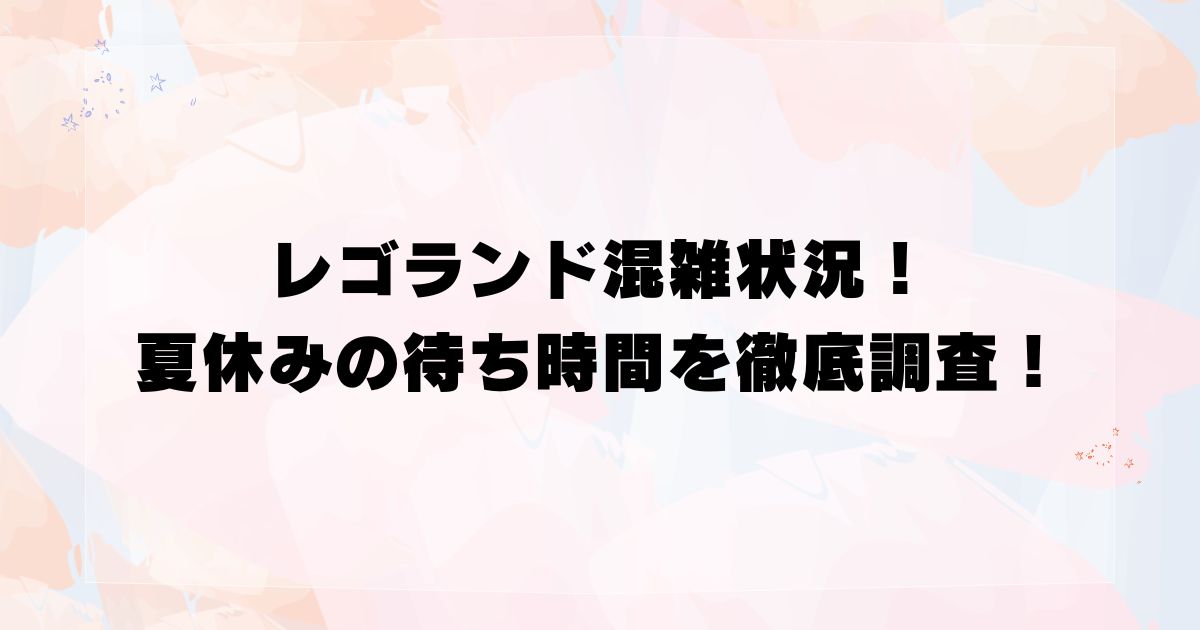 レゴランド混雑状況！夏休みの待ち時間を徹底調査！