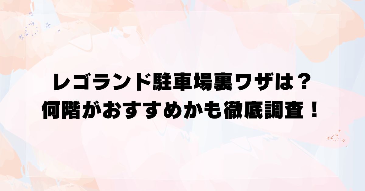 レゴランド駐車場裏ワザは？何階がおすすめかも徹底調査！
